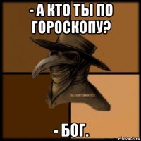 - а кто ты по гороскопу? - бог.