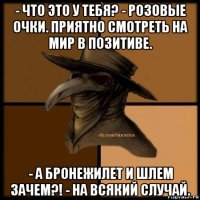 - что это у тебя? - розовые очки. приятно смотреть на мир в позитиве. - а бронежилет и шлем зачем?! - на всякий случай.