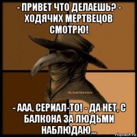 - привет что делаешь? - ходячих мертвецов смотрю! - ааа, сериал-то! - да нет, с балкона за людьми наблюдаю...