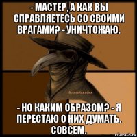 - мастер, а как вы справляетесь со своими врагами? - уничтожаю. - но каким образом? - я перестаю о них думать. совсем.