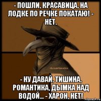 - пошли, красавица, на лодке по речке покатаю! - нет. - ну давай, тишина, романтика, дымка над водой... - харон, нет!