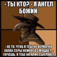 - ты кто? - я ангел божий. - не то, чтоб я тебе не верил, но запах серы немного смущает. - хочешь, я тебе на арфе сыграю?