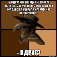 - а вдруг инквизиция не просто пыталась уничтожить всех ведьм и колдунов, а убирала магических конкурентов? - вдруг?