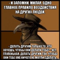 - и запомни, милая, одно главное правило воздействия на других людей. - делать другим только то, что хочешь, чтобы они делали тебе? - нет, глупенькая. делать другим так, чтобы они тебе уже ничего не могли сделать.