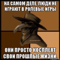 на самом деле, люди не играют в ролевые игры они просто косплеят свои прошлые жизни.