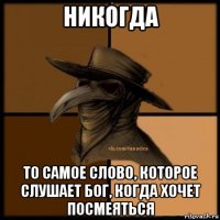 никогда то самое слово, которое слушает бог, когда хочет посмеяться