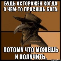 будь осторожен когда о чем-то просишь бога. потому что можешь и получить.