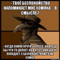 - твоё беспокойство напоминает мне хомяка. - в смысле? - когда хомяк крутит колесо, он вроде бы что-то делает, но в итоге никуда не попадает. с беспокойством то же самое.