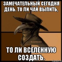 замечательный сегодня день. то ли чай выпить, то ли вселенную создать.