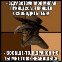 - здравствуй, моя милая принцесса, я пришёл освободить тебя! - вообще-то, я дракон, но ты мне тоже нравишься.