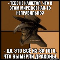 - тебе не кажется, что в этом мире всё как-то неправильно? - да. это всё из-за того, что вымерли драконы.