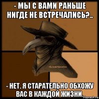 - мы с вами раньше нигде не встречались?.. - нет. я старательно обхожу вас в каждой жизни.