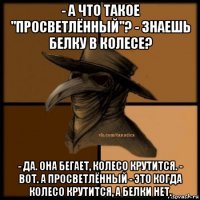 - а что такое "просветлённый"? - знаешь белку в колесе? - да. она бегает, колесо крутится. - вот. а просветлённый - это когда колесо крутится, а белки нет.