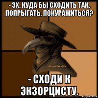 - эх, куда бы сходить так, попрыгать, покуражиться? - сходи к экзорцисту.