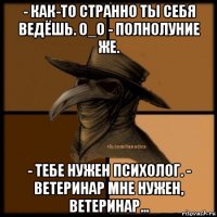 - как-то странно ты себя ведёшь. 0_о - полнолуние же. - тебе нужен психолог. - ветеринар мне нужен, ветеринар...