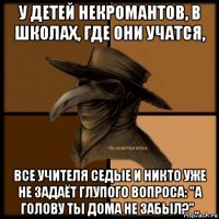 у детей некромантов, в школах, где они учатся, все учителя седые и никто уже не задаёт глупого вопроса: "а голову ты дома не забыл?"..