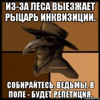 из-за леса выезжает рыцарь инквизиции. собирайтесь, ведьмы, в поле - будет репетиция.