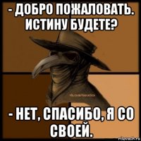 - добро пожаловать. истину будете? - нет, спасибо, я со своей.