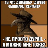 - ты что делаешь? - дерево обнимаю. - сектант? - не, просто дурак. - а можно мне тоже?