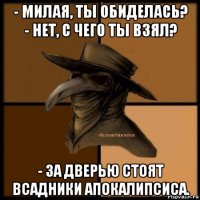 - милая, ты обиделась? - нет, с чего ты взял? - за дверью стоят всадники апокалипсиса.