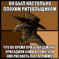 он был настолько плохим ритуальщиком что во время призыва демоны приходили сами и помогали ему рисовать пентаграмму.