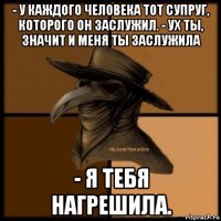 - у каждого человека тот супруг, которого он заслужил. - ух ты, значит и меня ты заслужила - я тебя нагрешила.