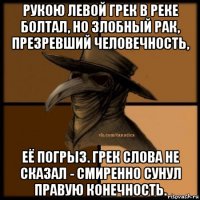 рукою левой грек в реке болтал, но злобный рак, презревший человечность, её погрыз. грек слова не сказал - смиренно сунул правую конечность.