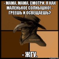 - мама, мама, смотри, я как маленькое солнышко! - греешь и освещаешь? - жгу.