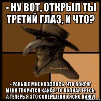 - ну вот, открыл ты третий глаз, и что? - раньше мне казалось, что вокруг меня творится какая-то полная ересь. а теперь я это совершенно ясно вижу!