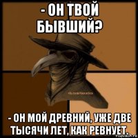 - он твой бывший? - он мой древний, уже две тысячи лет, как ревнует.