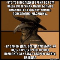 - что-то в последнее время вся эта ваша эзотерика и магия больше смахивает на физику, химию, психологию, медицину... - на самом деле, всегда так было. но ведь народу проще просто помолиться и бабу с ведром обойти, правда?