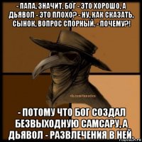 - папа, значит, бог - это хорошо, а дьявол - это плохо? - ну, как сказать, сынок, вопрос спорный. - почему?! - потому что бог создал безвыходную самсару, а дьявол - развлечения в ней.