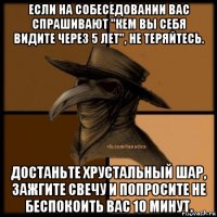 если на собеседовании вас спрашивают "кем вы себя видите через 5 лет", не теряйтесь. достаньте хрустальный шар, зажгите свечу и попросите не беспокоить вас 10 минут.