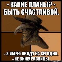 - какие планы? - быть счастливой. - я имею ввиду на сегодня. - не вижу разницы.