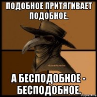 подобное притягивает подобное. а бесподобное - бесподобное.