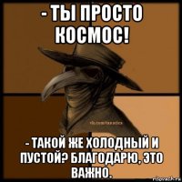 - ты просто космос! - такой же холодный и пустой? благодарю, это важно.