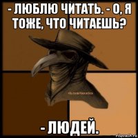 - люблю читать. - о, я тоже, что читаешь? - людей.