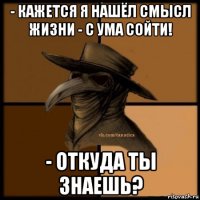 - кажется я нашёл смысл жизни - с ума сойти! - откуда ты знаешь?