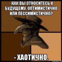 - как вы относитесь к будущему, оптимистично или пессимистично? - хаотично.