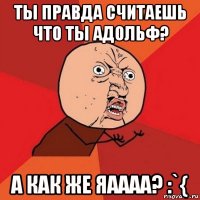 ты правда считаешь что ты адольф? а как же яаааа? :`{