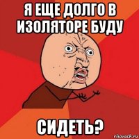 я еще долго в изоляторе буду сидеть?