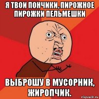 я твои пончики, пирожное пирожки пельмешки выброшу в мусорник, жиропчик.