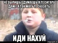 чё зыришь? думаешь я те сигару дам? я ток могу те сказать иди нахуй