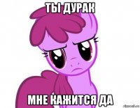 ты дурак мне кажится да