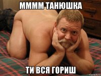 мммм танюшка ти вся гориш