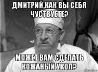 дмитрий,как вы себя чуствуете? может вам сделать кожаный укол?