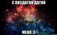 с пиздатой датой меня :3