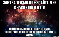 завтра уежаю пожелайте мне счасливого пути соц сетях больше не сижу это мое последнее оповешение))) пожелайте мне удачи