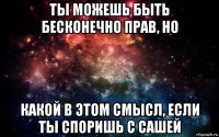 ты можешь быть бесконечно прав, но какой в этом смысл, если ты споришь с сашей