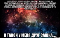 друг – это тот человек, который чувствует твое настроение. за приветливой улыбкой мы нередко скрываем свое истинное душевное состояние, которое иногда оставляет желать лучшего. но только друг способен, взглянув в твои глаза, действительно почувствовать то, что чувствуешь ты. и такой у меня друг сашка.....